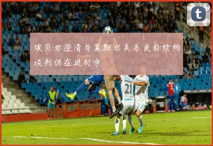 埃贝尔澄清与莱默尔关系良好续约谈判仍在进行中
