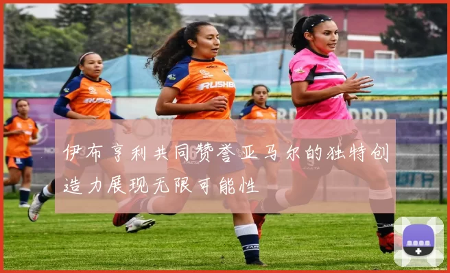 伊布亨利共同赞誉亚马尔的独特创造力展现无限可能性
