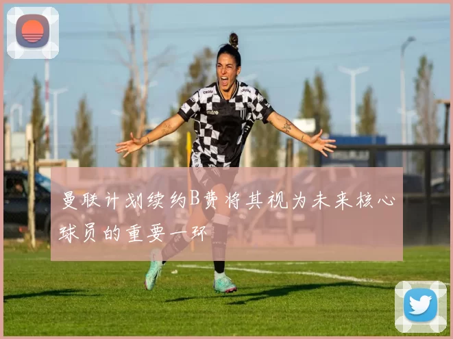 曼联计划续约B费将其视为未来核心球员的重要一环