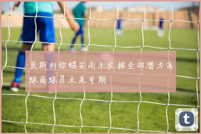莫斯利称锡安尚未发掘全部潜力高球商球员未来可期