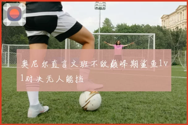 奥尼尔直言文班不敌巅峰期鲨鱼1v1对决无人能挡