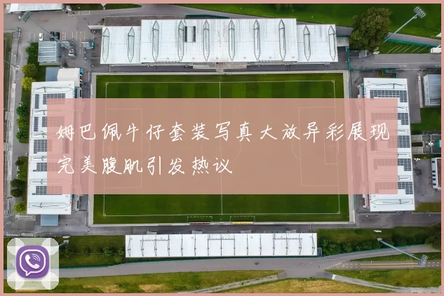 姆巴佩牛仔套装写真大放异彩展现完美腹肌引发热议