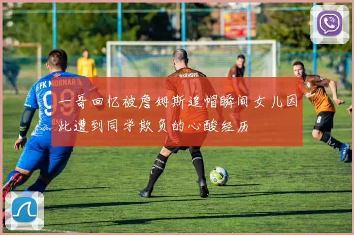 一哥回忆被詹姆斯追帽瞬间女儿因此遭到同学欺负的心酸经历