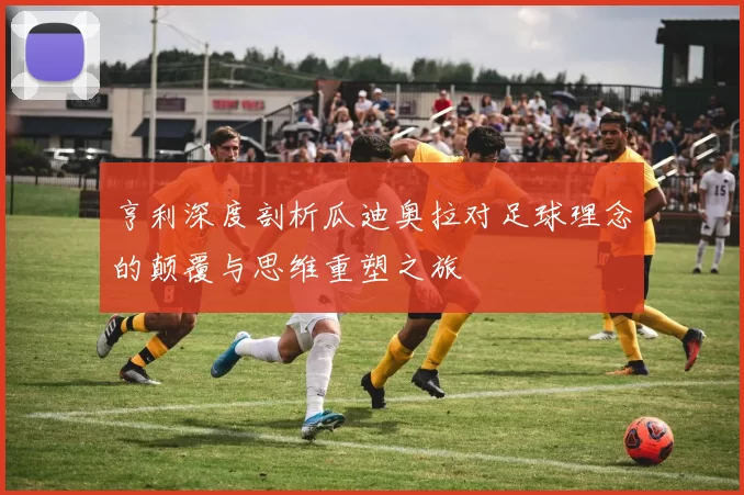 亨利深度剖析瓜迪奥拉对足球理念的颠覆与思维重塑之旅