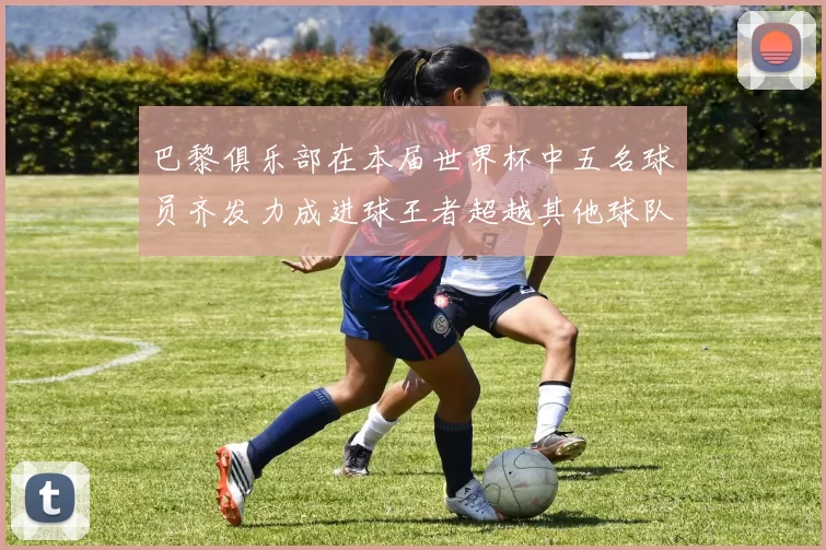 巴黎俱乐部在本届世界杯中五名球员齐发力成进球王者超越其他球队