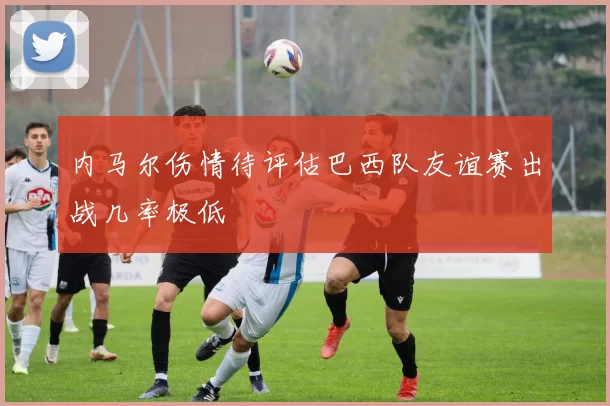内马尔伤情待评估巴西队友谊赛出战几率极低