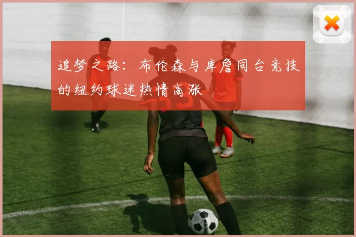 追梦之路：布伦森与库詹同台竞技的纽约球迷热情高涨