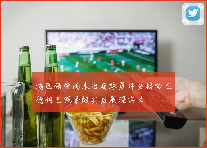 梅西领衔尚未出局球员评分榜哈兰德姆巴佩紧随其后展现实力