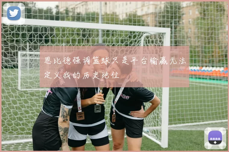 恩比德强调篮球只是平台输赢无法定义我的历史地位