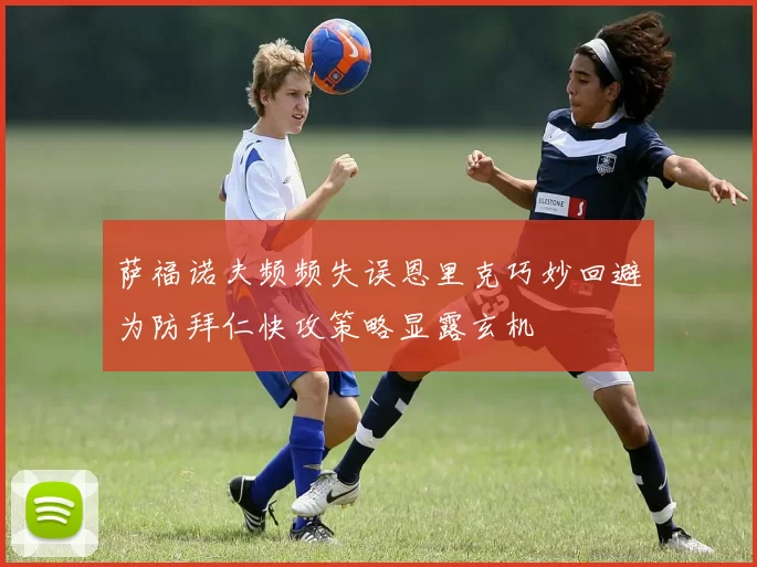萨福诺夫频频失误恩里克巧妙回避为防拜仁快攻策略显露玄机
