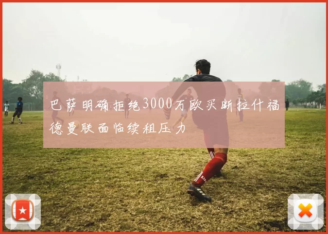 巴萨明确拒绝3000万欧买断拉什福德曼联面临续租压力