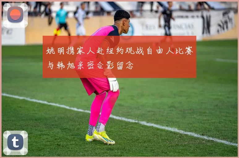 姚明携家人赴纽约观战自由人比赛与韩旭亲密合影留念