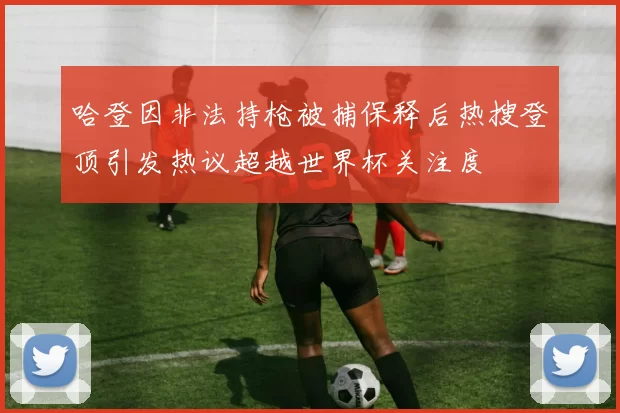 哈登因非法持枪被捕保释后热搜登顶引发热议超越世界杯关注度