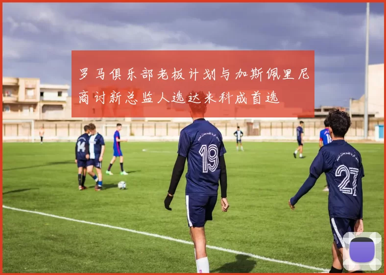 罗马俱乐部老板计划与加斯佩里尼商讨新总监人选达米科成首选