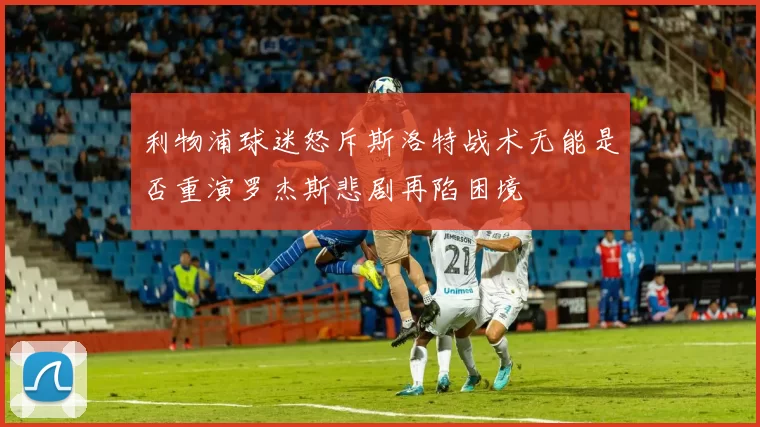 利物浦球迷怒斥斯洛特战术无能是否重演罗杰斯悲剧再陷困境