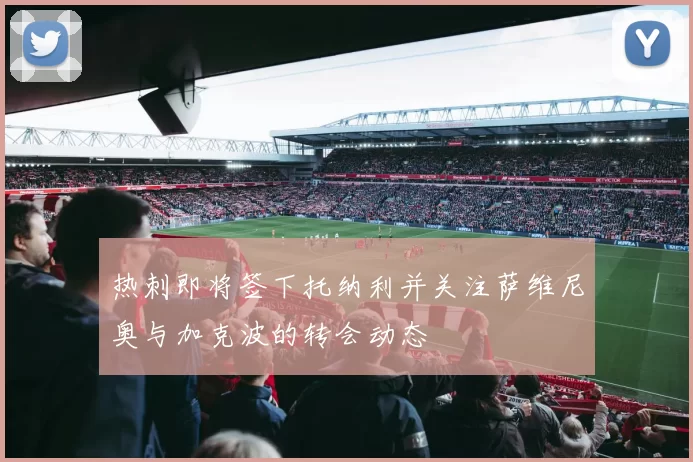 热刺即将签下托纳利并关注萨维尼奥与加克波的转会动态