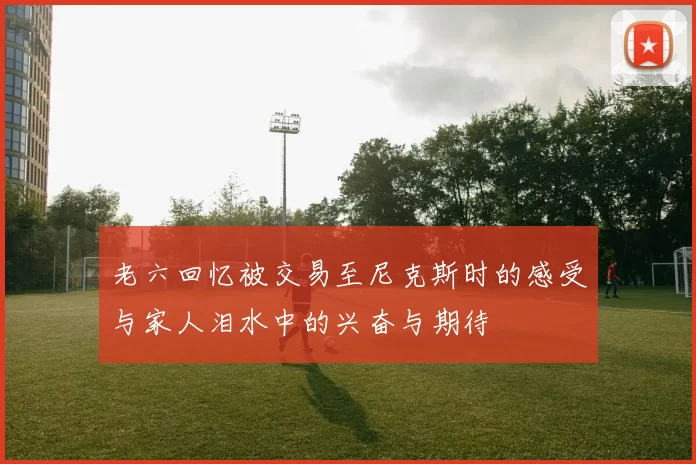 老六回忆被交易至尼克斯时的感受与家人泪水中的兴奋与期待