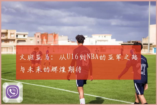 文班亚马：从U16到NBA的亚军之路与未来的辉煌期待