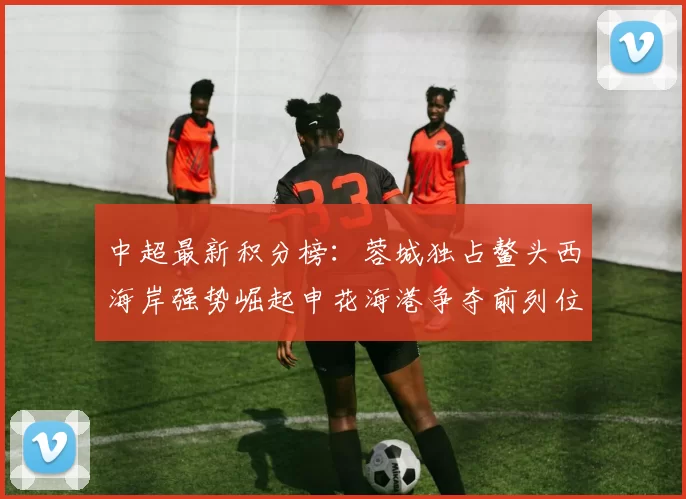 中超最新积分榜：蓉城独占鳌头西海岸强势崛起申花海港争夺前列位置