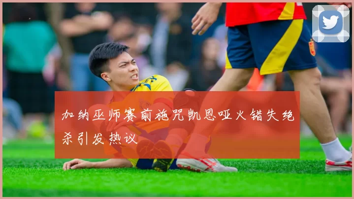 加纳巫师赛前施咒凯恩哑火错失绝杀引发热议