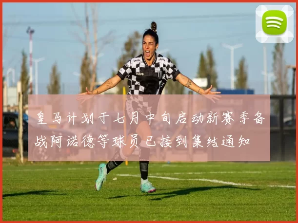 皇马计划于七月中旬启动新赛季备战阿诺德等球员已接到集结通知